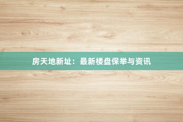 房天地新址:最新楼盘保举与资讯