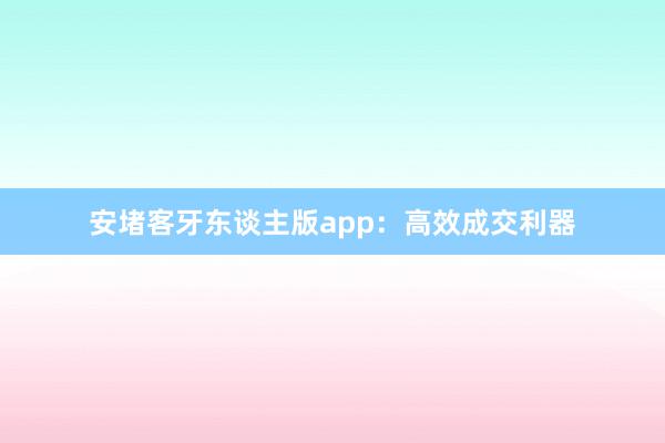 安堵客牙东谈主版app:高效成交利器